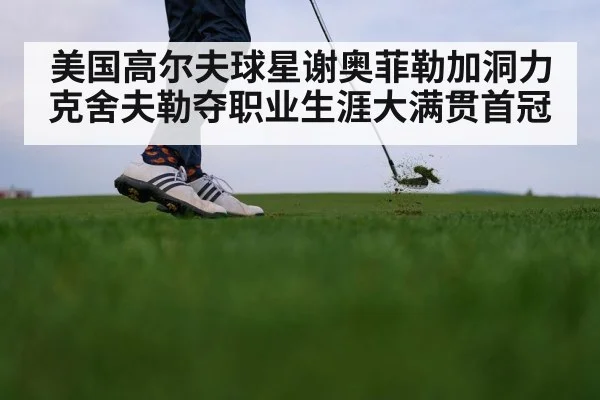 美国高尔夫球星谢奥菲勒加洞力克舍夫勒夺职业生涯大满贯首冠
