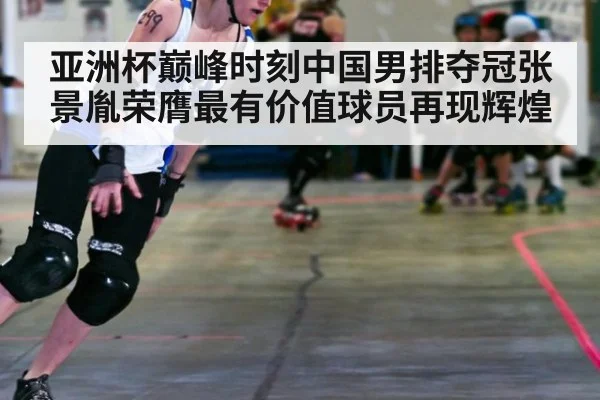 亚洲杯巅峰时刻中国男排夺冠张景胤荣膺最有价值球员再现辉煌