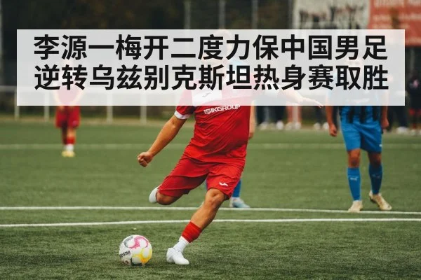 李源一梅开二度力保中国男足逆转乌兹别克斯坦热身赛取胜